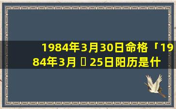 1984年3月30日命格「1984年3月 ☘ 25日阳历是什么时候」